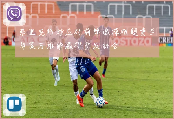弗里克巧妙应对前锋选择难题费兰与莱万谁能赢得首发机会
