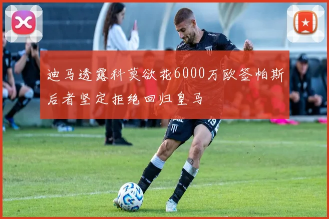 迪马透露科莫欲花6000万欧签帕斯后者坚定拒绝回归皇马