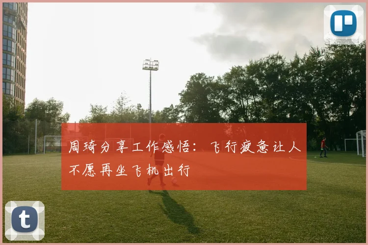 周琦分享工作感悟：飞行疲惫让人不愿再坐飞机出行