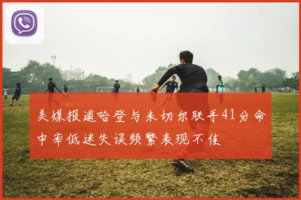 美媒报道哈登与米切尔联手41分命中率低迷失误频繁表现不佳
