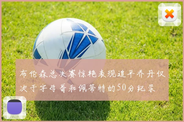 布伦森总决赛惊艳表现追平乔丹仅次于字母哥和佩蒂特的50分纪录