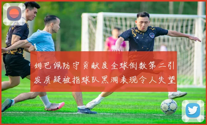 姆巴佩防守贡献度全球倒数第二引发质疑被指球队黑洞表现令人失望