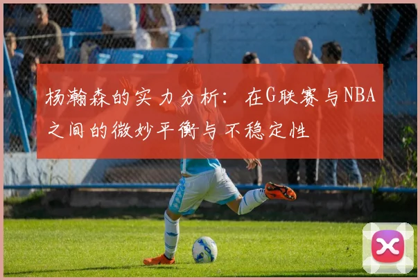 杨瀚森的实力分析：在G联赛与NBA之间的微妙平衡与不稳定性