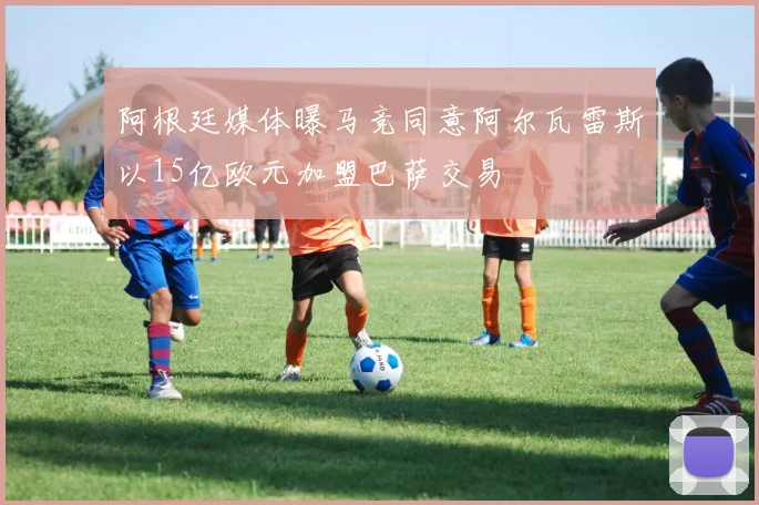 阿根廷媒体曝马竞同意阿尔瓦雷斯以15亿欧元加盟巴萨交易