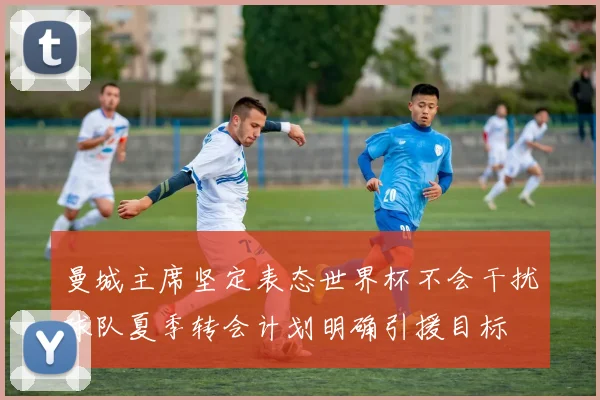 曼城主席坚定表态世界杯不会干扰球队夏季转会计划明确引援目标