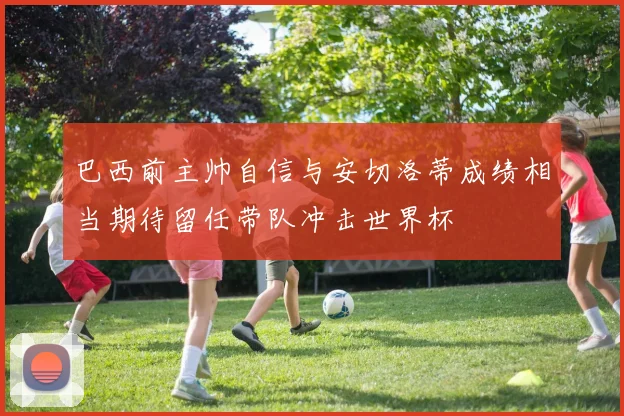 巴西前主帅自信与安切洛蒂成绩相当期待留任带队冲击世界杯