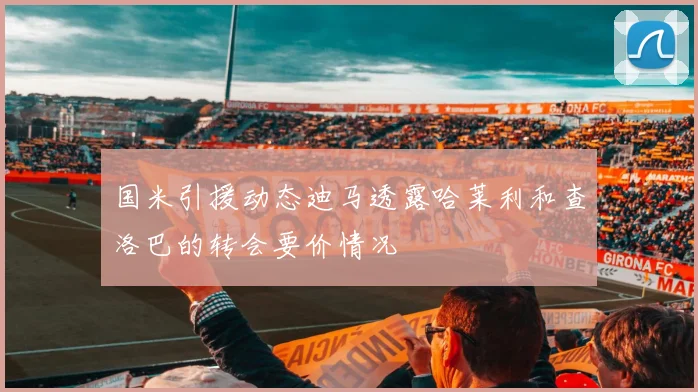 国米引援动态迪马透露哈莱利和查洛巴的转会要价情况