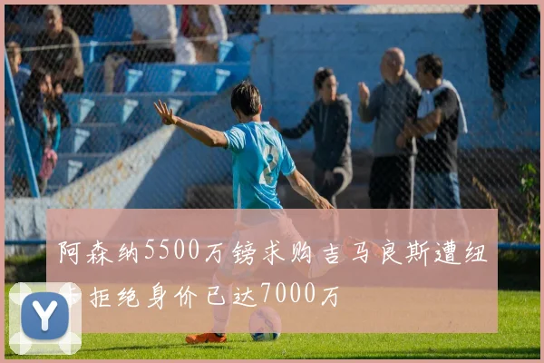 阿森纳5500万镑求购吉马良斯遭纽卡拒绝身价已达7000万