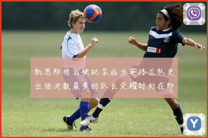 凯恩即将打破纪录成为英格兰队史出场次数最多的队长荣耀时刻在即