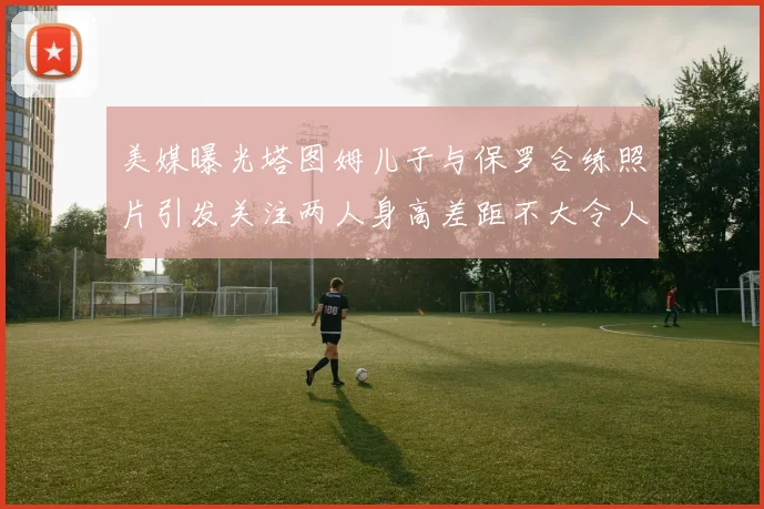 美媒曝光塔图姆儿子与保罗合练照片引发关注两人身高差距不大令人惊讶