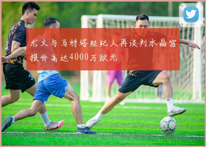 尤文与马特塔经纪人再谈判水晶宫报价高达4000万欧元