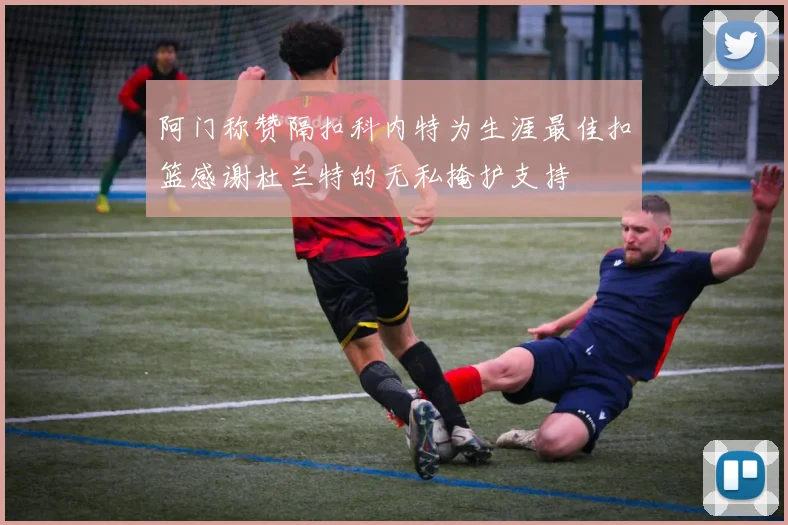 阿门称赞隔扣科内特为生涯最佳扣篮感谢杜兰特的无私掩护支持