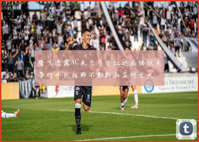 隆戈透露AC米兰与吉拉达成协议竞争对手包括那不勒斯和亚特兰大