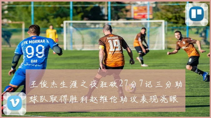 王俊杰生涯之夜狂砍27分7记三分助球队取得胜利赵维伦助攻表现亮眼