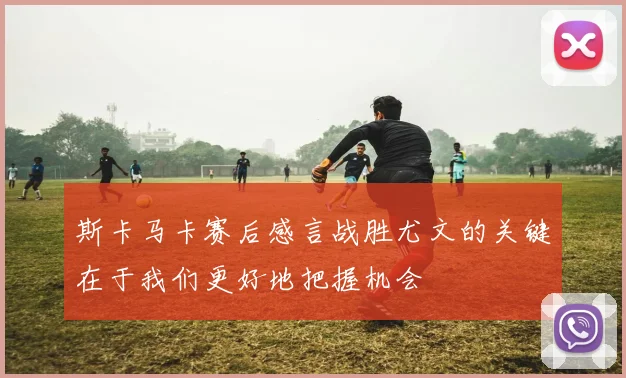 斯卡马卡赛后感言战胜尤文的关键在于我们更好地把握机会