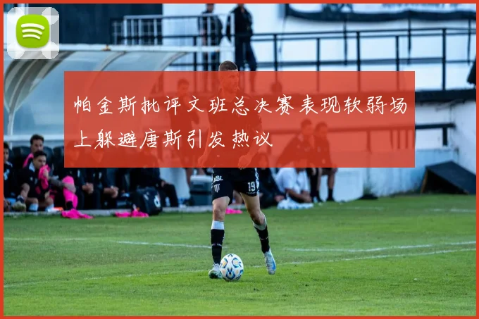 帕金斯批评文班总决赛表现软弱场上躲避唐斯引发热议