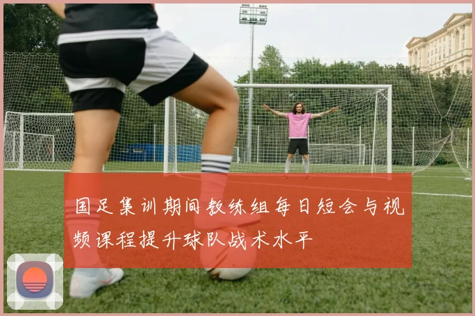 国足集训期间教练组每日短会与视频课程提升球队战术水平