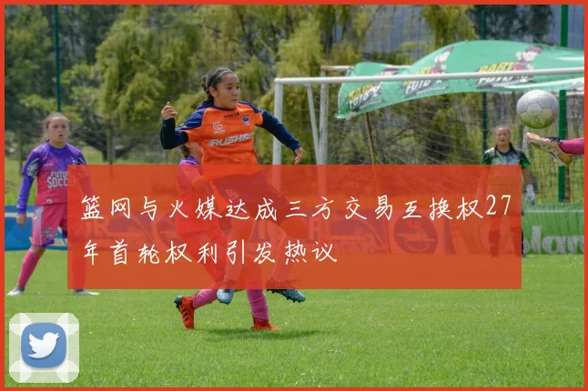 篮网与火媒达成三方交易互换权27年首轮权利引发热议