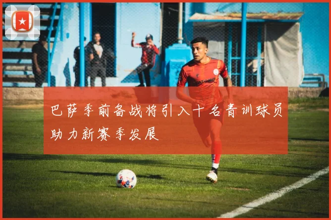 巴萨季前备战将引入十名青训球员助力新赛季发展