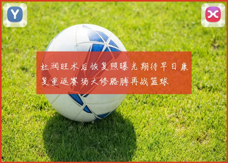 杜润旺术后恢复照曝光期待早日康复重返赛场大修胳膊再战篮球