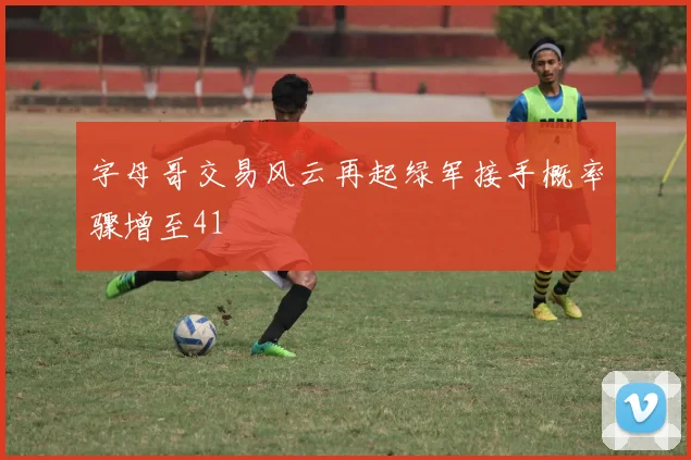 字母哥交易风云再起绿军接手概率骤增至41