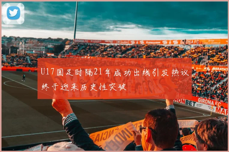 U17国足时隔21年成功出线引发热议终于迎来历史性突破