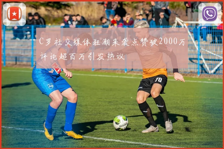 C罗社交媒体狂潮来袭点赞破2000万评论超百万引发热议